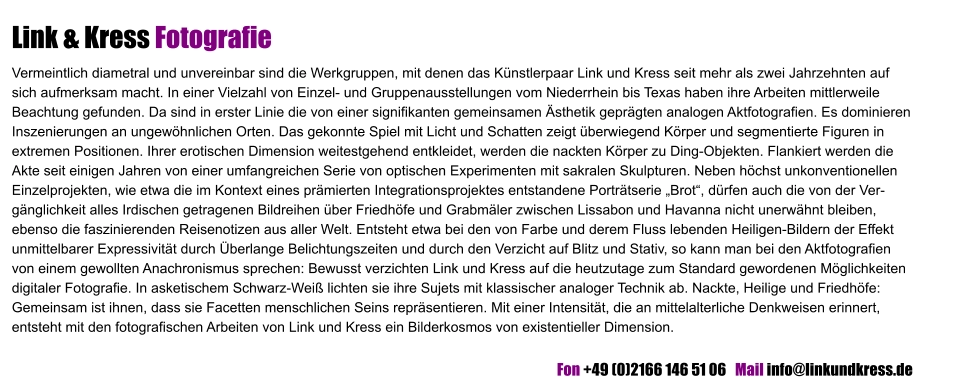 Link & Kress Fotografie Vermeintlich diametral und unvereinbar sind die Werkgruppen, mit denen das Künstlerpaar Link und Kress seit mehr als zwei Jahrzehnten auf sich aufmerksam macht. In einer Vielzahl von Einzel- und Gruppenausstellungen vom Niederrhein bis Texas haben ihre Arbeiten mittlerweile Beachtung gefunden. Da sind in erster Linie die von einer signifikanten gemeinsamen Ästhetik geprägten analogen Aktfotografien. Es dominieren Inszenierungen an ungewöhnlichen Orten. Das gekonnte Spiel mit Licht und Schatten zeigt überwiegend Körper und segmentierte Figuren in extremen Positionen. Ihrer erotischen Dimension weitestgehend entkleidet, werden die nackten Körper zu Ding-Objekten. Flankiert werden die Akte seit einigen Jahren von einer umfangreichen Serie von optischen Experimenten mit sakralen Skulpturen. Neben höchst unkonventionellen Einzelprojekten, wie etwa die im Kontext eines prämierten Integrationsprojektes entstandene Porträtserie „Brot“, dürfen auch die von der Ver-gänglichkeit alles Irdischen getragenen Bildreihen über Friedhöfe und Grabmäler zwischen Lissabon und Havanna nicht unerwähnt bleiben, ebenso die faszinierenden Reisenotizen aus aller Welt. Entsteht etwa bei den von Farbe und derem Fluss lebenden Heiligen-Bildern der Effekt unmittelbarer Expressivität durch Überlange Belichtungszeiten und durch den Verzicht auf Blitz und Stativ, so kann man bei den Aktfotografien von einem gewollten Anachronismus sprechen: Bewusst verzichten Link und Kress auf die heutzutage zum Standard gewordenen Möglichkeiten digitaler Fotografie. In asketischem Schwarz-Weiß lichten sie ihre Sujets mit klassischer analoger Technik ab. Nackte, Heilige und Friedhöfe: Gemeinsam ist ihnen, dass sie Facetten menschlichen Seins repräsentieren. Mit einer Intensität, die an mittelalterliche Denkweisen erinnert, entsteht mit den fotografischen Arbeiten von Link und Kress ein Bilderkosmos von existentieller Dimension.         	 	    Fon +49 (0)2166 146 51 06   Mail info@linkundkress.de